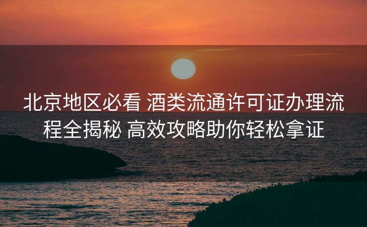 北京地区必看 酒类流通许可证办理流程全揭秘 高效攻略助你轻松拿证