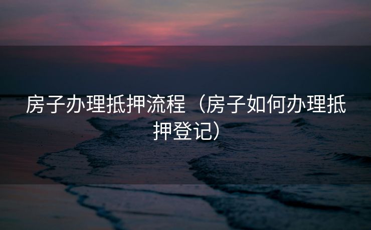 房子办理抵押流程（房子如何办理抵押登记）