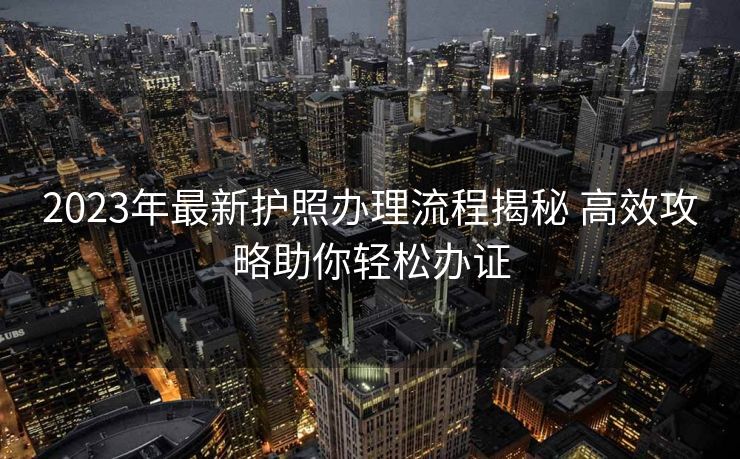 2023年最新护照办理流程揭秘 高效攻略助你轻松办证 2023年最新护照办理流程揭秘 高效攻略助你轻松办证