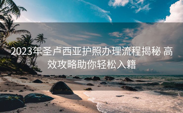 2023年圣卢西亚护照办理流程揭秘 高效攻略助你轻松入籍