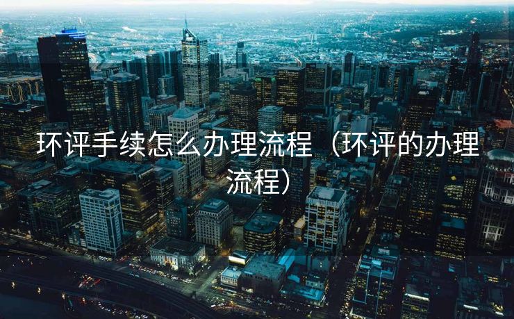 环评手续怎么办理流程（环评的办理流程）