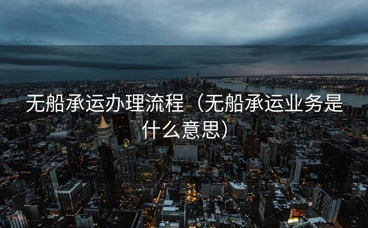 无船承运办理流程（无船承运业务是什么意思）