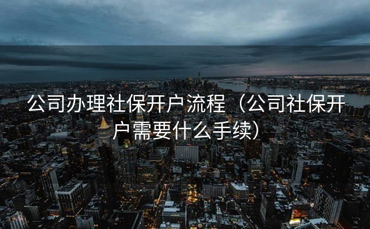 公司办理社保开户流程（公司社保开户需要什么手续）