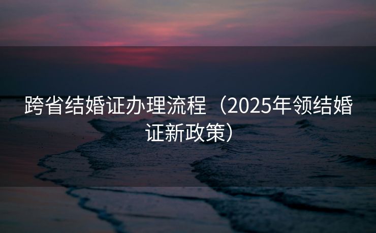 跨省结婚证办理流程（2025年领结婚证新政策）