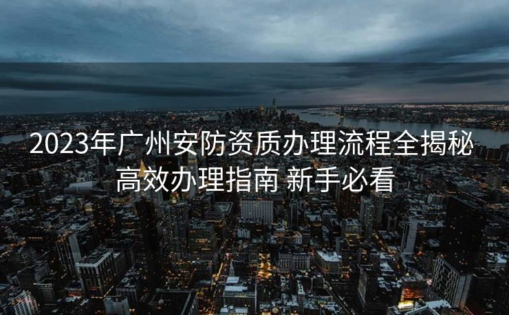 2023年广州安防资质办理流程全揭秘 高效办理指南 新手必看