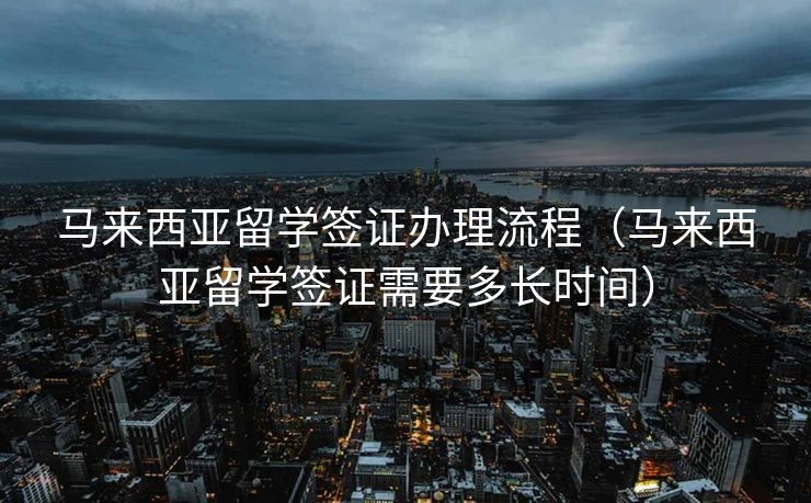 马来西亚留学签证办理流程（马来西亚留学签证需要多长时间）