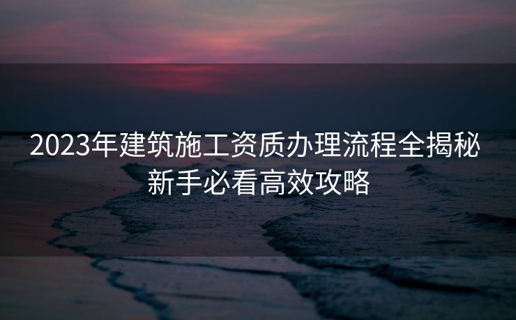 2023年建筑施工资质办理流程全揭秘 新手必看高效攻略 2023年建筑施工资质办理流程全揭秘 新手必看高效攻略