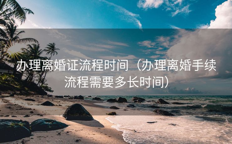 办理离婚证流程时间(办理离婚手续流程需要多长时间) 办理离婚证流程时间(办理离婚手续流程需要多长时间)