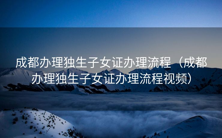 成都办理独生子女证办理流程（成都办理独生子女证办理流程视频）