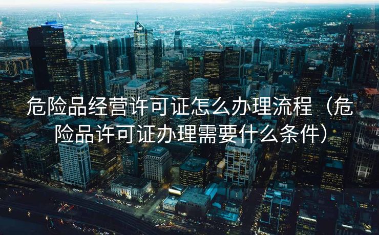 危险品经营许可证怎么办理流程（危险品许可证办理需要什么条件）