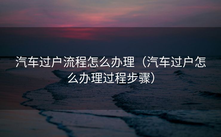 汽车过户流程怎么办理（汽车过户怎么办理过程步骤）