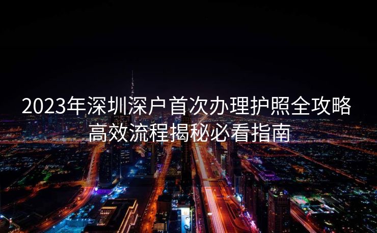 2023年深圳深户首次办理护照全攻略 高效流程揭秘必看指南 2023年深圳深户首次办理护照全攻略 高效流程揭秘必看指南