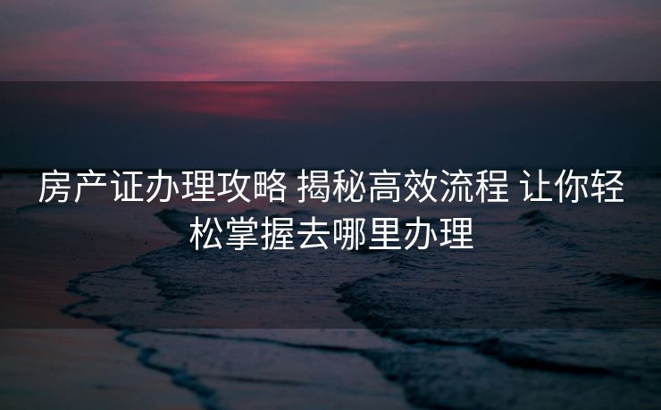 房产证办理攻略 揭秘高效流程 让你轻松掌握去哪里办理