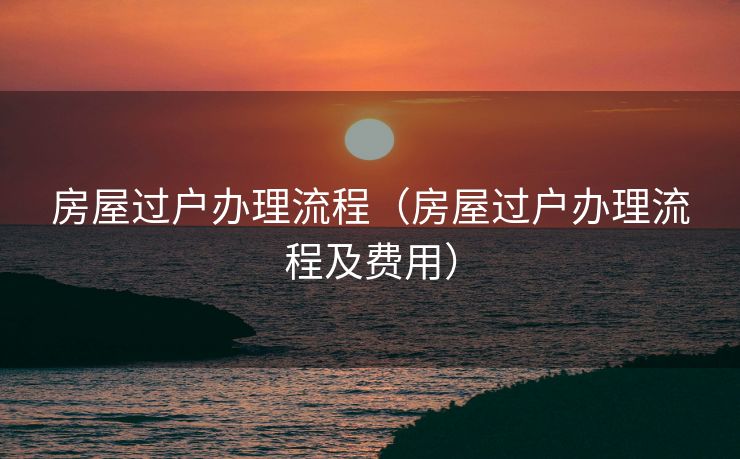 房屋过户办理流程（房屋过户办理流程及费用）