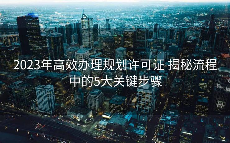 2023年高效办理规划许可证 揭秘流程中的5大关键步骤