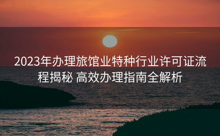 2023年办理旅馆业特种行业许可证流程揭秘 高效办理指南全解析 2023年办理旅馆业特种行业许可证流程揭秘 高效办理指南全解析