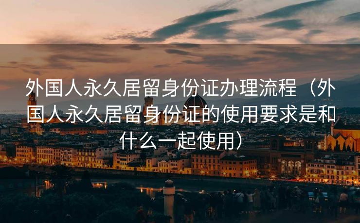 外国人永久居留身份证办理流程（外国人永久居留身份证的使用要求是和什么一起使用）