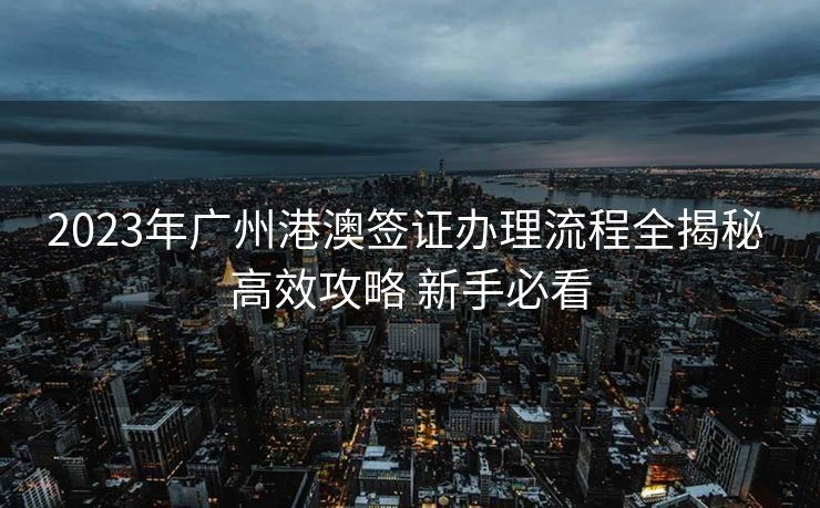 2023年广州港澳签证办理流程全揭秘 高效攻略 新手必看 2023年广州港澳签证办理流程全揭秘 高效攻略 新手必看
