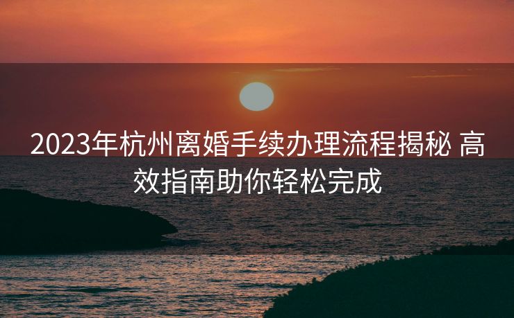 2023年杭州离婚手续办理流程揭秘 高效指南助你轻松完成