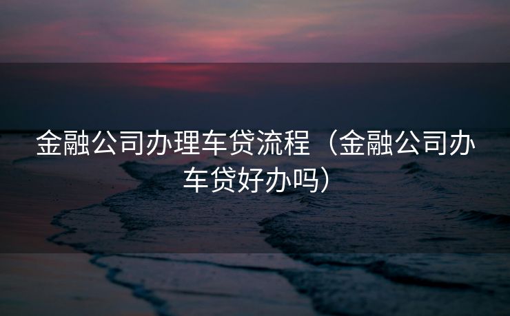 金融公司办理车贷流程（金融公司办车贷好办吗）