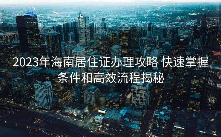 2023年海南居住证办理攻略 快速掌握条件和高效流程揭秘