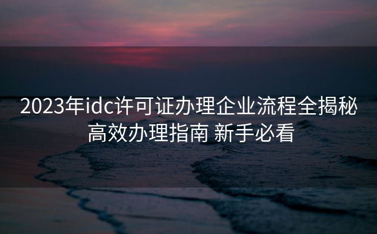 2023年idc许可证办理企业流程全揭秘 高效办理指南 新手必看