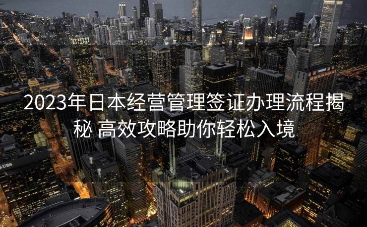 2023年日本经营管理签证办理流程揭秘 高效攻略助你轻松入境 2023年日本经营管理签证办理流程揭秘 高效攻略助你轻松入境