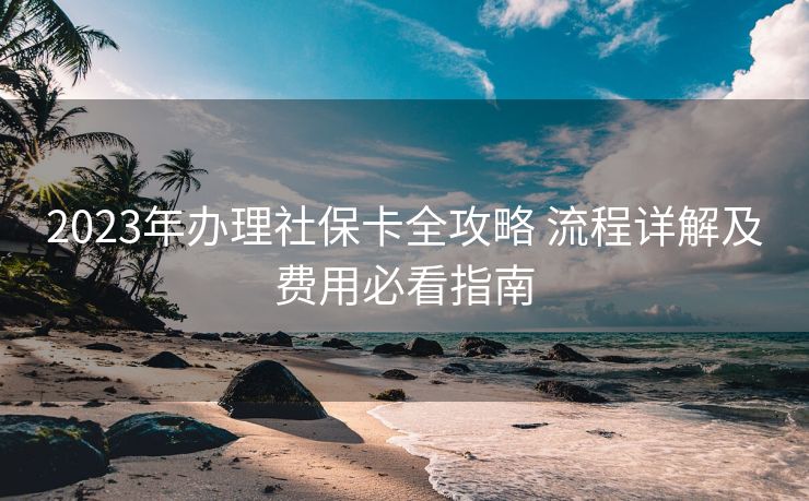 2023年办理社保卡全攻略 流程详解及费用必看指南