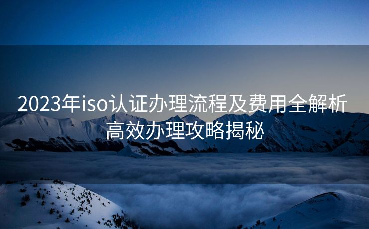 2023年iso认证办理流程及费用全解析 高效办理攻略揭秘