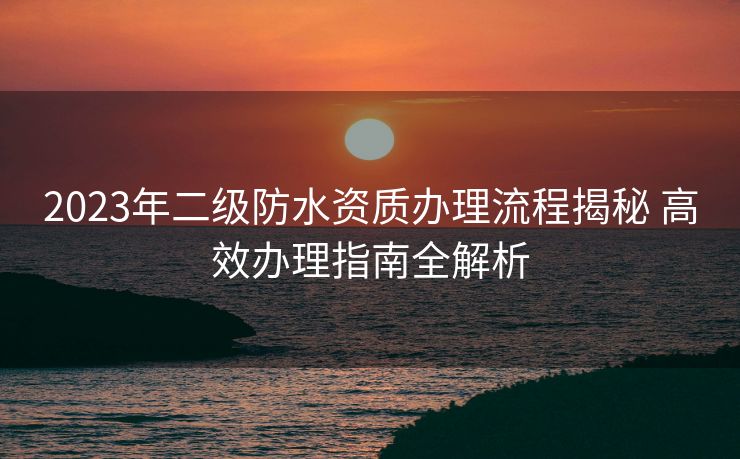 2023年二级防水资质办理流程揭秘 高效办理指南全解析 2023年二级防水资质办理流程揭秘 高效办理指南全解析