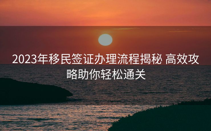 2023年移民签证办理流程揭秘 高效攻略助你轻松通关