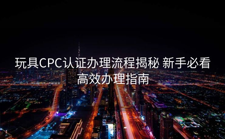 玩具CPC认证办理流程揭秘 新手必看高效办理指南