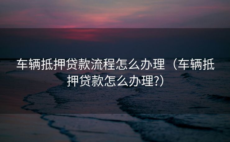 车辆抵押贷款流程怎么办理（车辆抵押贷款怎么办理?）