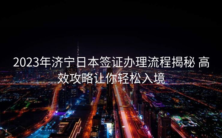 2023年济宁日本签证办理流程揭秘 高效攻略让你轻松入境 2023年济宁日本签证办理流程揭秘 高效攻略让你轻松入境