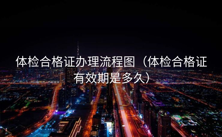 体检合格证办理流程图（体检合格证有效期是多久）