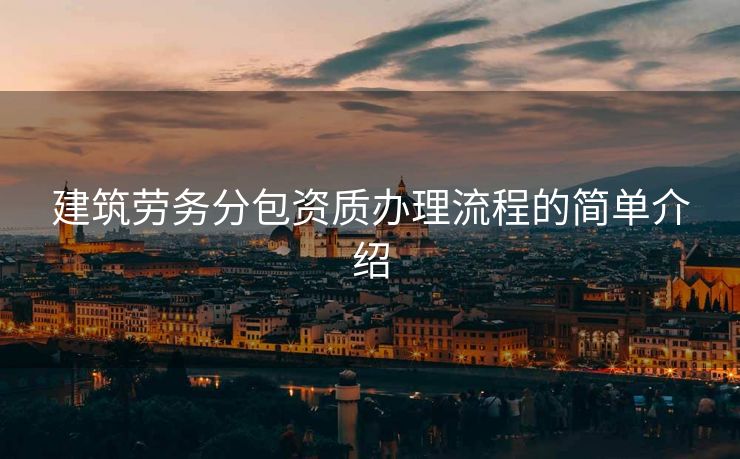 建筑劳务分包资质办理流程的简单介绍 建筑劳务分包资质办理流程的简单介绍
