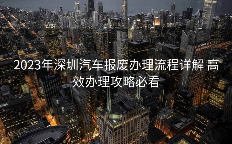 2023年深圳汽车报废办理流程详解 高效办理攻略必看 2023年深圳汽车报废办理流程详解 高效办理攻略必看
