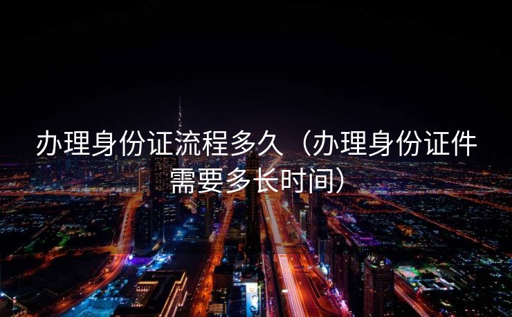 办理身份证流程多久（办理身份证件需要多长时间）