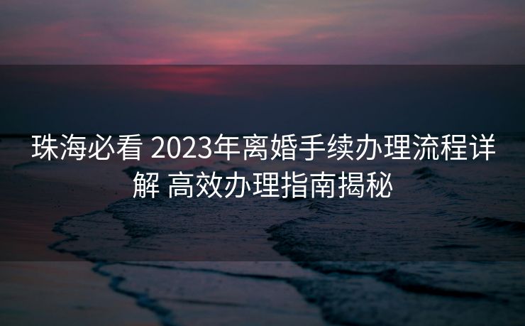 珠海必看 2023年离婚手续办理流程详解 高效办理指南揭秘