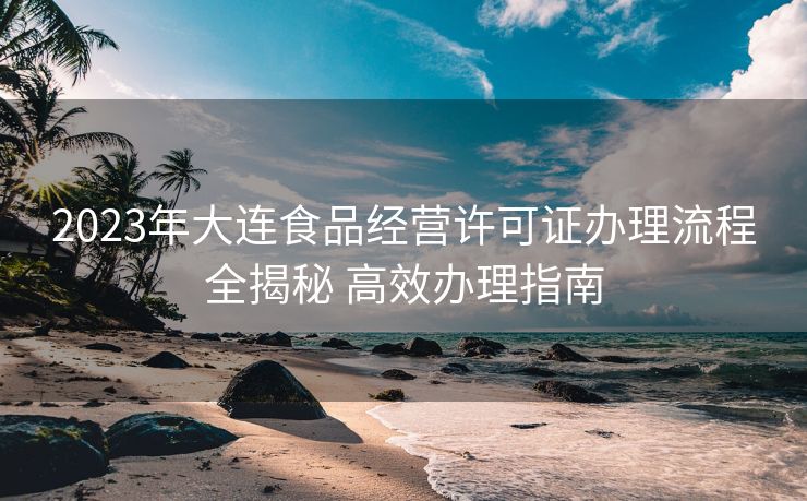 2023年大连食品经营许可证办理流程全揭秘 高效办理指南 2023年大连食品经营许可证办理流程全揭秘 高效办理指南