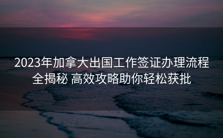 2023年加拿大出国工作签证办理流程全揭秘 高效攻略助你轻松获批