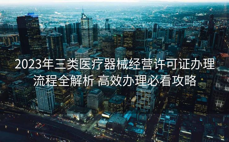 2023年三类医疗器械经营许可证办理流程全解析 高效办理必看攻略 2023年三类医疗器械经营许可证办理流程全解析 高效办理必看攻略