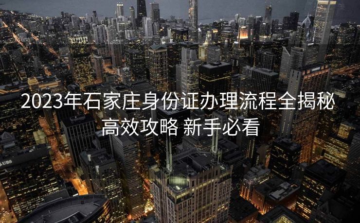 2023年石家庄身份证办理流程全揭秘 高效攻略 新手必看
