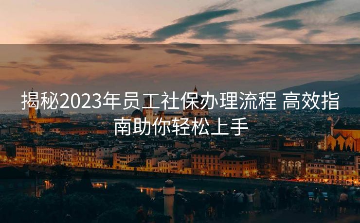 揭秘2023年员工社保办理流程 高效指南助你轻松上手