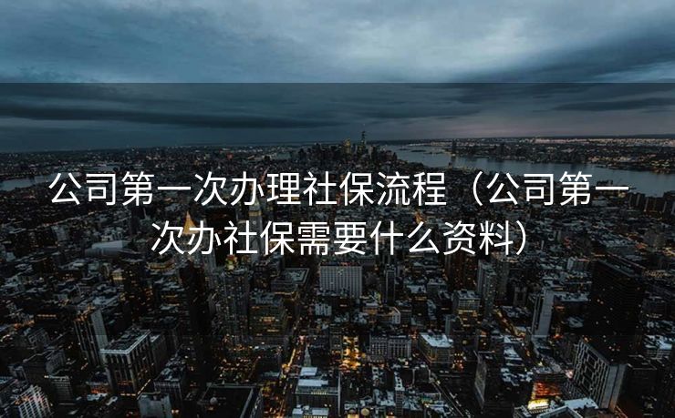 公司第一次办理社保流程（公司第一次办社保需要什么资料）