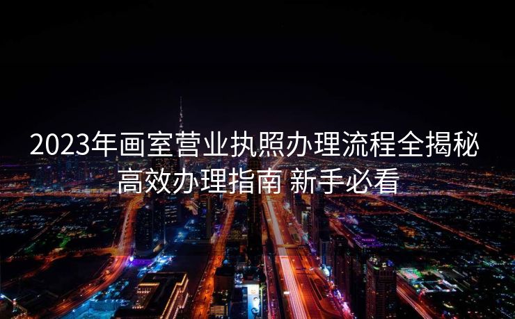 2023年画室营业执照办理流程全揭秘 高效办理指南 新手必看