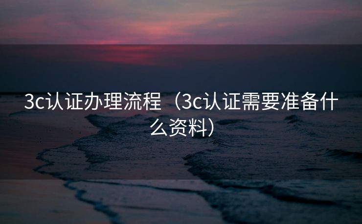 3c认证办理流程(3c认证需要准备什么资料) 3c认证办理流程(3c认证需要准备什么资料)