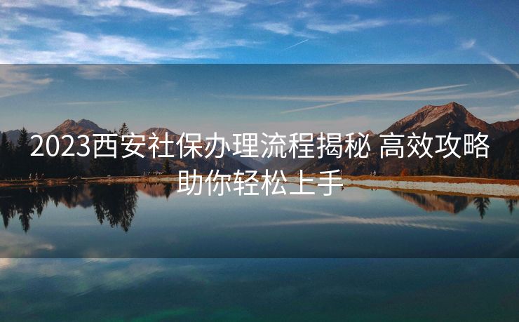 2023西安社保办理流程揭秘 高效攻略助你轻松上手 2023西安社保办理流程揭秘 高效攻略助你轻松上手