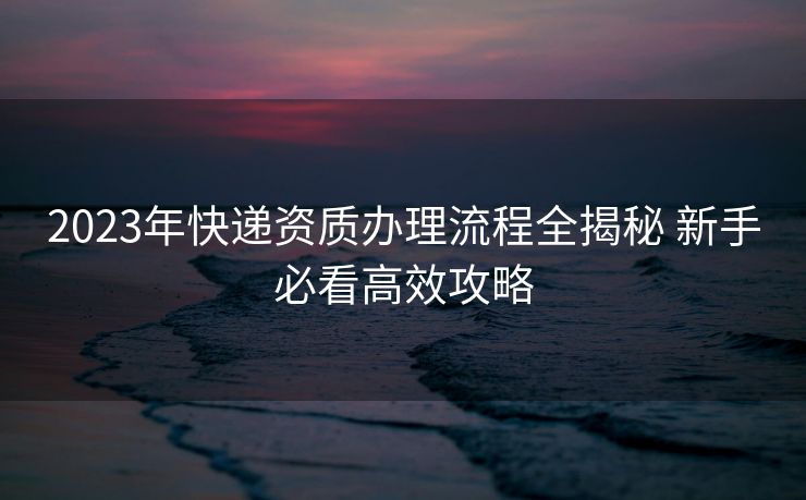 2023年快递资质办理流程全揭秘 新手必看高效攻略 2023年快递资质办理流程全揭秘 新手必看高效攻略