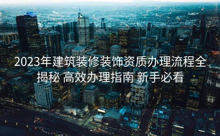 2023年建筑装修装饰资质办理流程全揭秘 高效办理指南 新手必看 2023年建筑装修装饰资质办理流程全揭秘 高效办理指南 新手必看